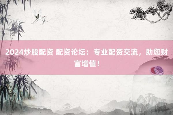 2024炒股配资 配资论坛：专业配资交流，助您财富增值！