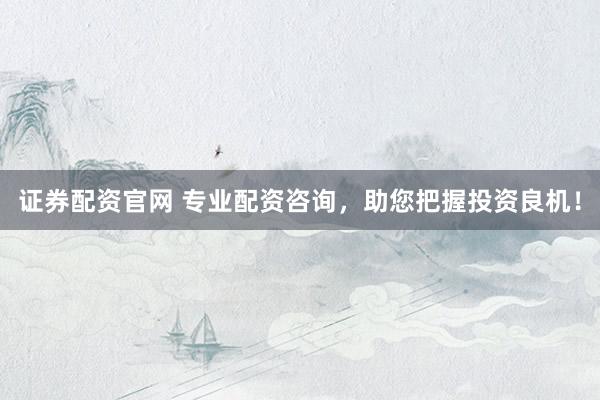 证券配资官网 专业配资咨询，助您把握投资良机！