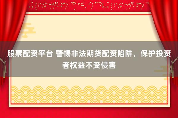 股票配资平台 警惕非法期货配资陷阱，保护投资者权益不受侵害