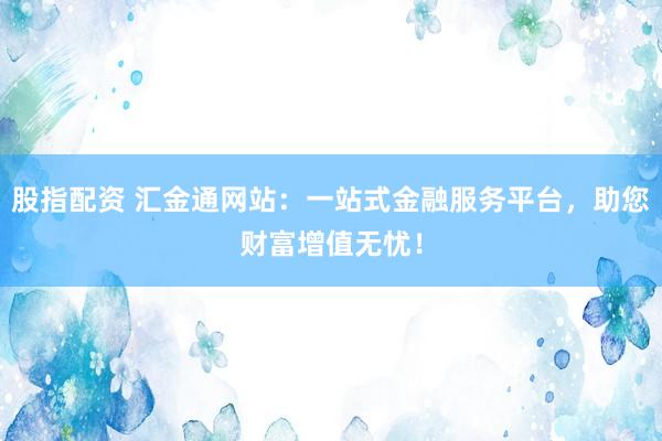 股指配资 汇金通网站：一站式金融服务平台，助您财富增值无忧！