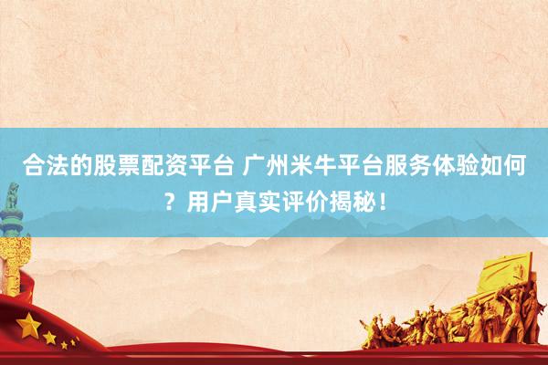 合法的股票配资平台 广州米牛平台服务体验如何？用户真实评价揭秘！