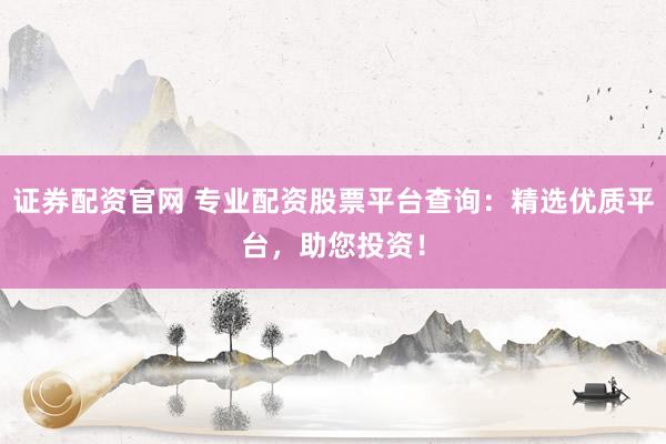 证券配资官网 专业配资股票平台查询：精选优质平台，助您投资！