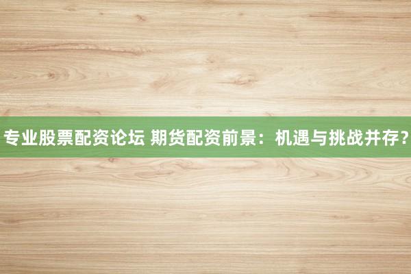 专业股票配资论坛 期货配资前景：机遇与挑战并存？