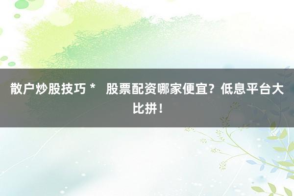 散户炒股技巧 *   股票配资哪家便宜？低息平台大比拼！