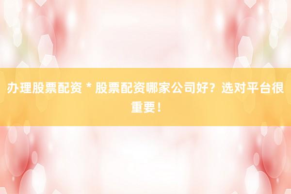 办理股票配资 * 股票配资哪家公司好？选对平台很重要！