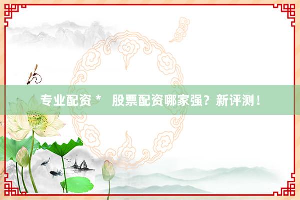 专业配资 *   股票配资哪家强？新评测！