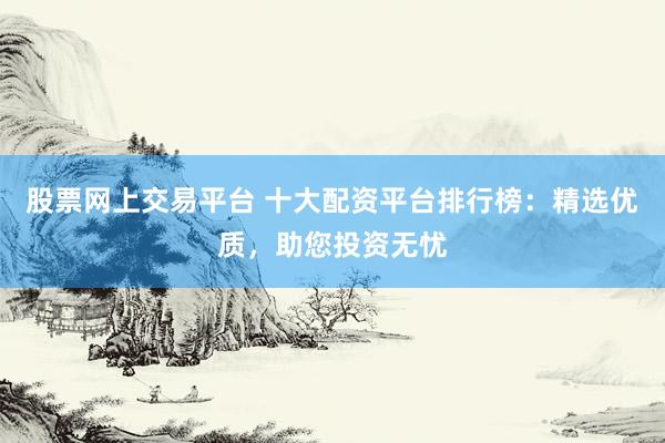 股票网上交易平台 十大配资平台排行榜：精选优质，助您投资无忧