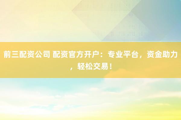 前三配资公司 配资官方开户：专业平台，资金助力，轻松交易！