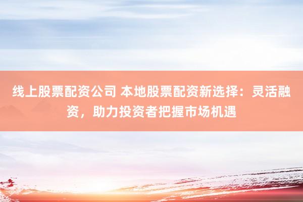 线上股票配资公司 本地股票配资新选择：灵活融资，助力投资者把握市场机遇