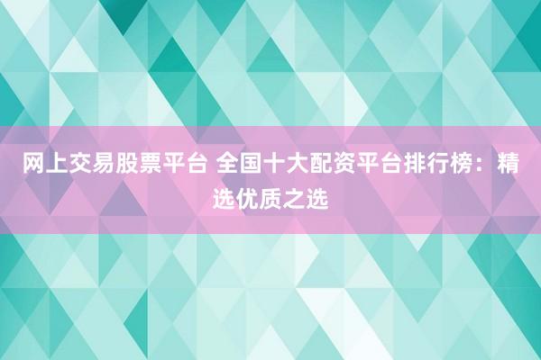 网上交易股票平台 全国十大配资平台排行榜：精选优质之选