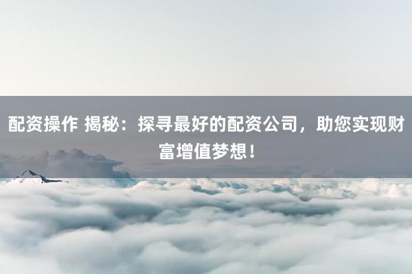 配资操作 揭秘：探寻最好的配资公司，助您实现财富增值梦想！