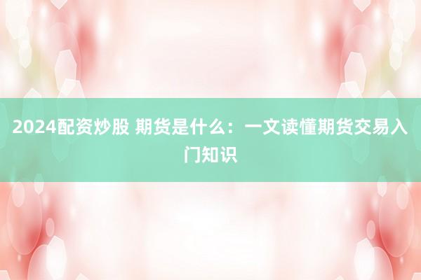 2024配资炒股 期货是什么：一文读懂期货交易入门知识