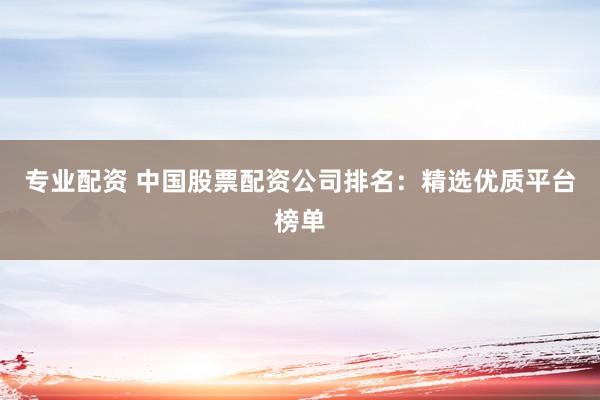 专业配资 中国股票配资公司排名：精选优质平台榜单