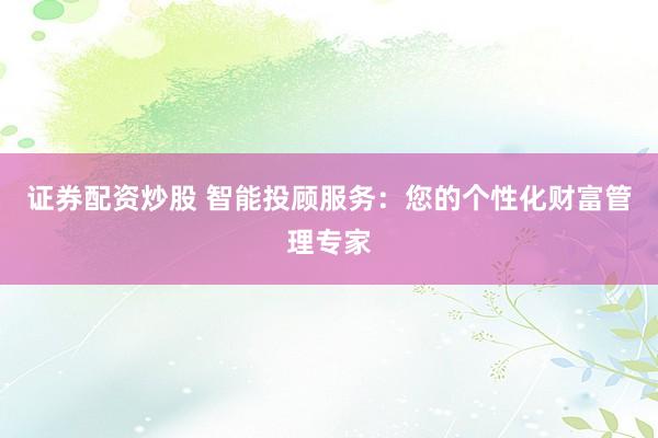 证券配资炒股 智能投顾服务：您的个性化财富管理专家