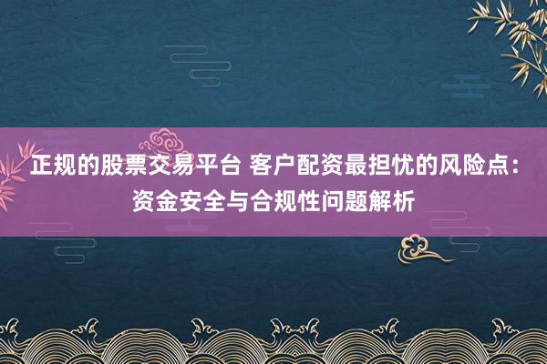正规的股票交易平台 客户配资最担忧的风险点：资金安全与合规性问题解析