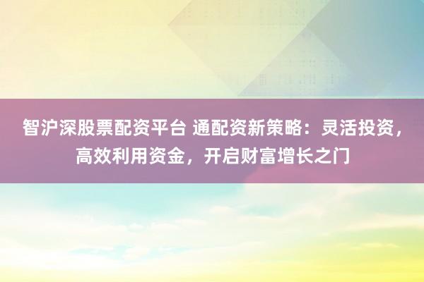 智沪深股票配资平台 通配资新策略：灵活投资，高效利用资金，开启财富增长之门