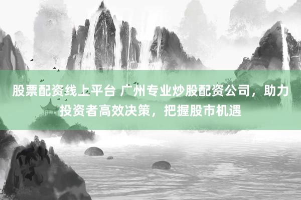 股票配资线上平台 广州专业炒股配资公司，助力投资者高效决策，把握股市机遇