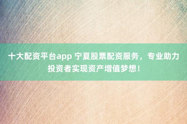 十大配资平台app 宁夏股票配资服务，专业助力投资者实现资产增值梦想！