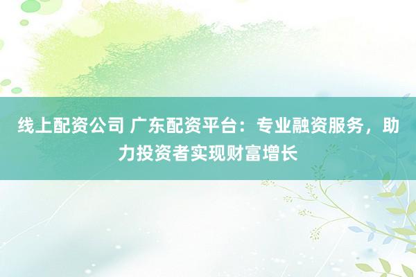 线上配资公司 广东配资平台：专业融资服务，助力投资者实现财富增长