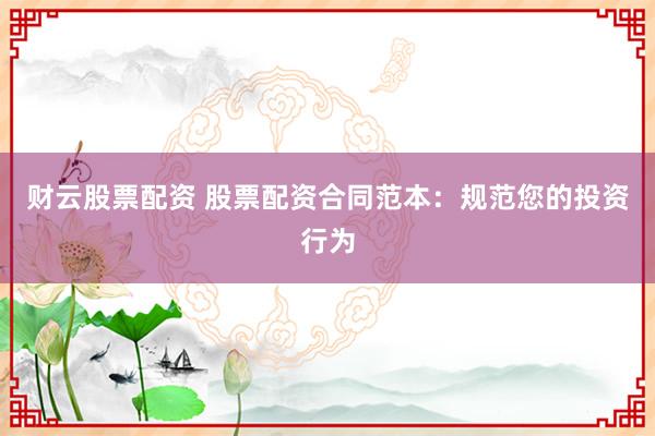 财云股票配资 股票配资合同范本：规范您的投资行为