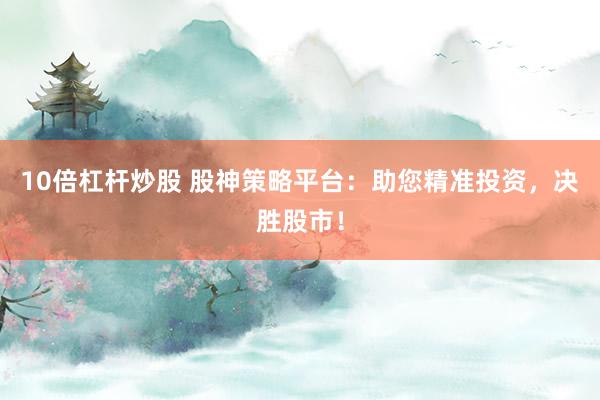 10倍杠杆炒股 股神策略平台：助您精准投资，决胜股市！