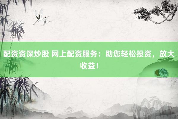 配资资深炒股 网上配资服务：助您轻松投资，放大收益！