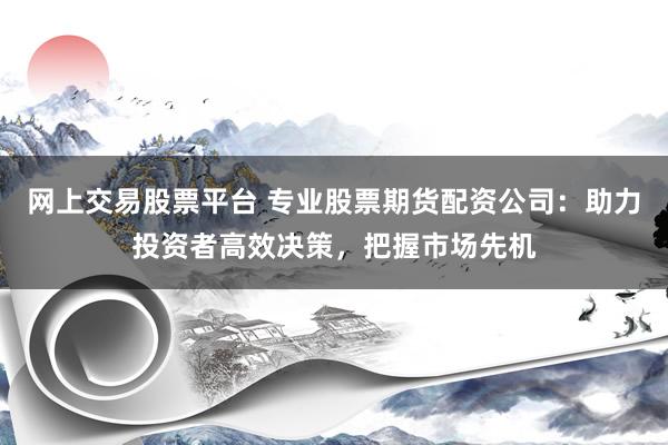 网上交易股票平台 专业股票期货配资公司：助力投资者高效决策，把握市场先机