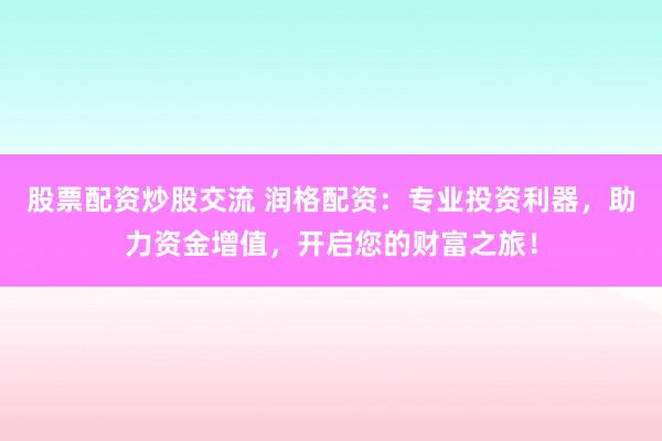 股票配资炒股交流 润格配资：专业投资利器，助力资金增值，开启您的财富之旅！