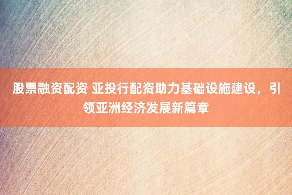 股票融资配资 亚投行配资助力基础设施建设，引领亚洲经济发展新篇章