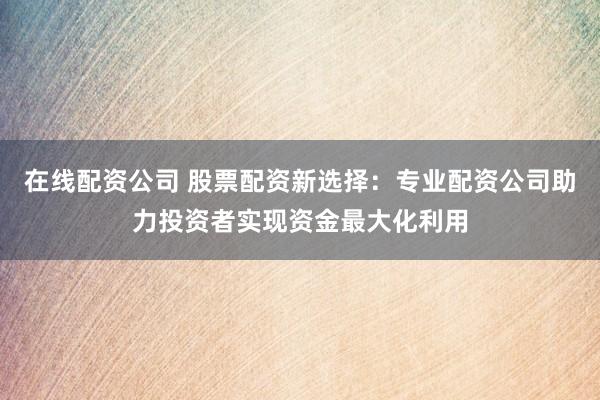 在线配资公司 股票配资新选择：专业配资公司助力投资者实现资金最大化利用