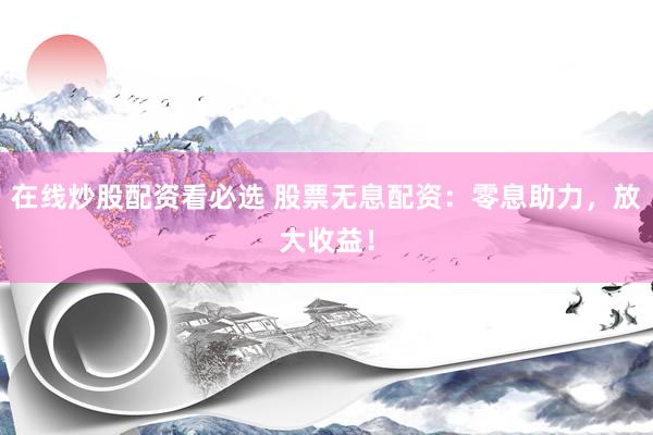 在线炒股配资看必选 股票无息配资：零息助力，放大收益！