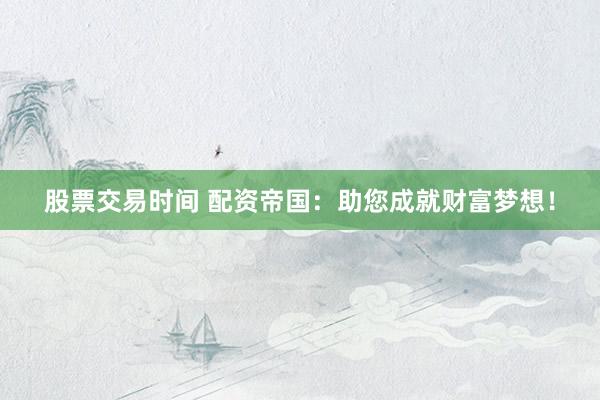 股票交易时间 配资帝国：助您成就财富梦想！