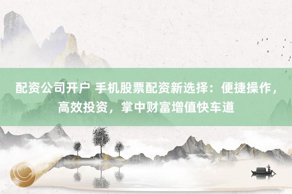 配资公司开户 手机股票配资新选择：便捷操作，高效投资，掌中财富增值快车道