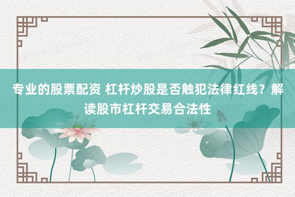 专业的股票配资 杠杆炒股是否触犯法律红线？解读股市杠杆交易合法性