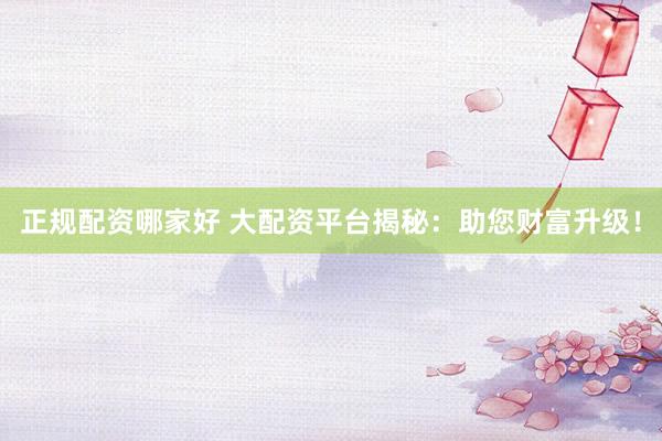 正规配资哪家好 大配资平台揭秘：助您财富升级！