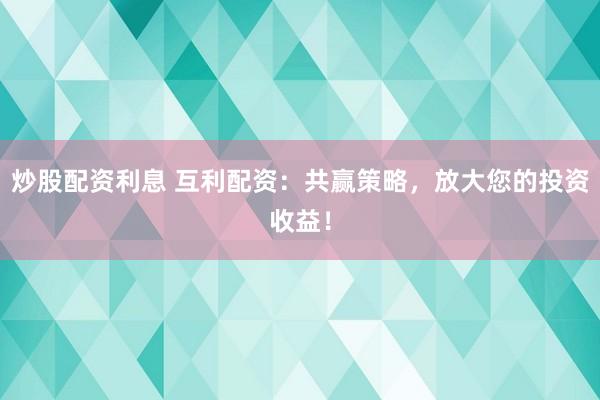 炒股配资利息 互利配资：共赢策略，放大您的投资收益！