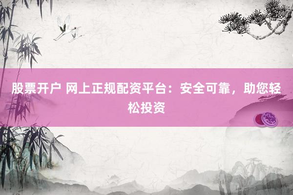股票开户 网上正规配资平台：安全可靠，助您轻松投资