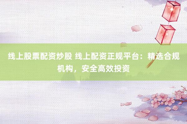 线上股票配资炒股 线上配资正规平台：精选合规机构，安全高效投资