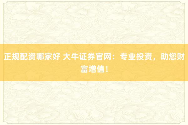 正规配资哪家好 大牛证券官网：专业投资，助您财富增值！
