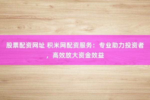 股票配资网址 积米网配资服务：专业助力投资者，高效放大资金效益