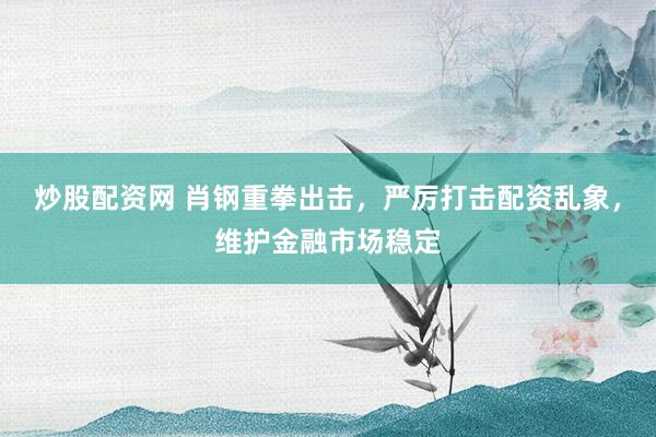 炒股配资网 肖钢重拳出击，严厉打击配资乱象，维护金融市场稳定