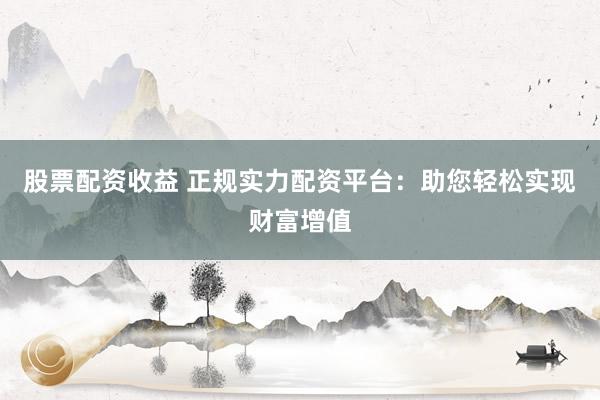 股票配资收益 正规实力配资平台：助您轻松实现财富增值