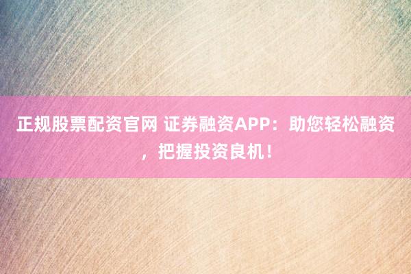 正规股票配资官网 证券融资APP：助您轻松融资，把握投资良机！
