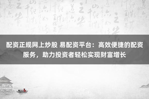 配资正规网上炒股 易配资平台：高效便捷的配资服务，助力投资者轻松实现财富增长