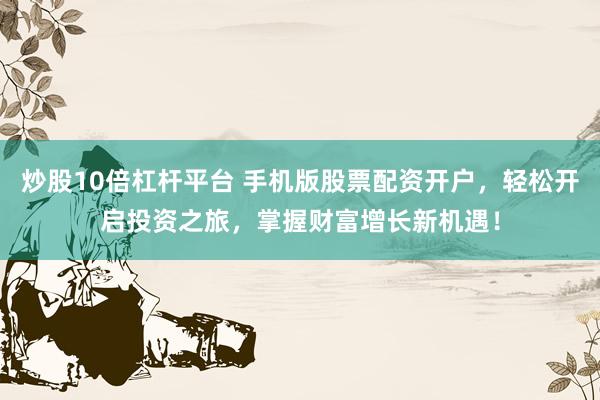 炒股10倍杠杆平台 手机版股票配资开户，轻松开启投资之旅，掌握财富增长新机遇！