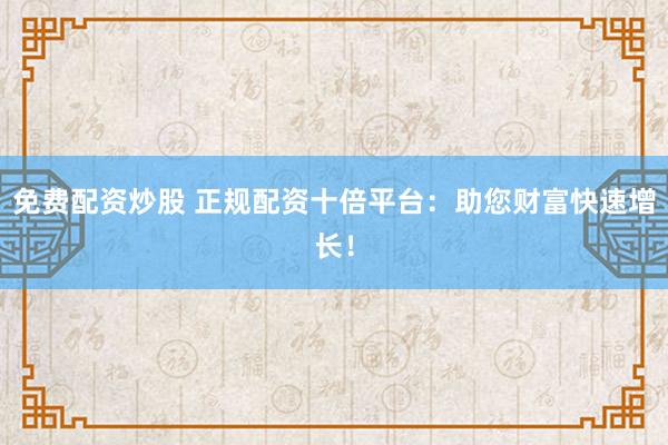 免费配资炒股 正规配资十倍平台：助您财富快速增长！