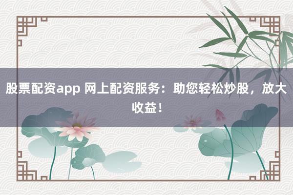 股票配资app 网上配资服务：助您轻松炒股，放大收益！