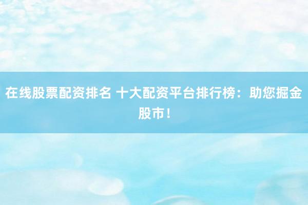 在线股票配资排名 十大配资平台排行榜：助您掘金股市！