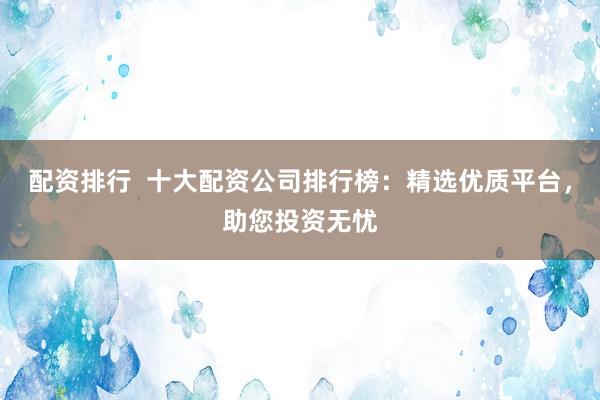 配资排行  十大配资公司排行榜：精选优质平台，助您投资无忧