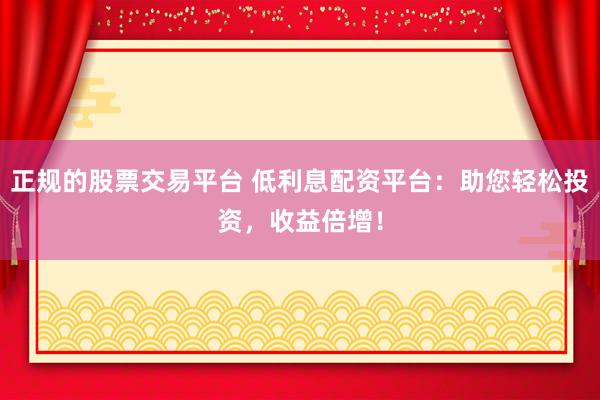 正规的股票交易平台 低利息配资平台：助您轻松投资，收益倍增！